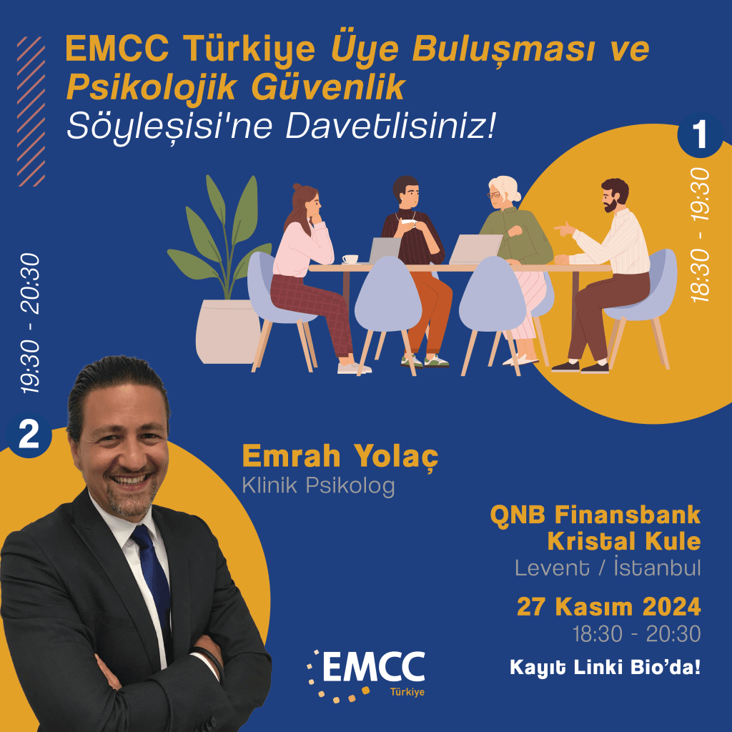 EMCC Türkiye Üye Buluşması & Networking Etkinliği ve Psikolojik Güvenlik Söyleşisi'ne Davetlisiniz!27 Kasım Çarşamba günü saat 18:30’da İstanbul QNB Kristal Kule’de gerçekleşecek EMCC Türkiye Üye Buluşması ve Networking etkinliğinde, mesleki deneyimlerimizi paylaşarak bağlarımızı güçlendireceğimiz üye buluşmasında sizleri aramızda görmekten mutluluk duyarız.18:30 – 19:30 arasında keyifli bir üye buluşması networking ortamında buluşarak birbirimizi daha yakından tanıma imkânı bulacağız.19:30 – 20:30’da başlayacak söyleşi bölümünde ise Klinik Psikolog Emrah Yolaç bizlerle olacak. Emrah Bey, iş dünyasında güven ortamının önemine odaklanarak psikolojik güvenliğin bireysel ve kurumsal başarıya katkılarına dair yeni bakış açıları sunacak.Konuşmacı:
Emrah Yolaç – Klinik PsikologModeratör
Sevda Özsönmez - N2Growth Turkey & Eurasia, Managing PartnerEMCC Türkiye üyeleri olarak hem profesyonel bağlarımızı güçlendirecek bir networking deneyimi yaşamak hem de mesleki gelişimimize katkı sağlayacak bilgiler edinmek için bu değerli etkinlikte bir araya gelmekten mutluluk duyarız.Tarih: 27 Kasım 2024
Saat: 18:30
Yer: QNB Finansbank Kristal Kule, 35. Kat, Levent/İstanbul